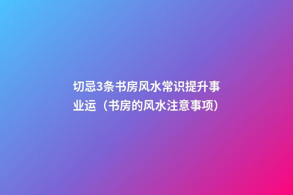 切忌3条书房风水常识提升事业运（书房的风水注意事项）