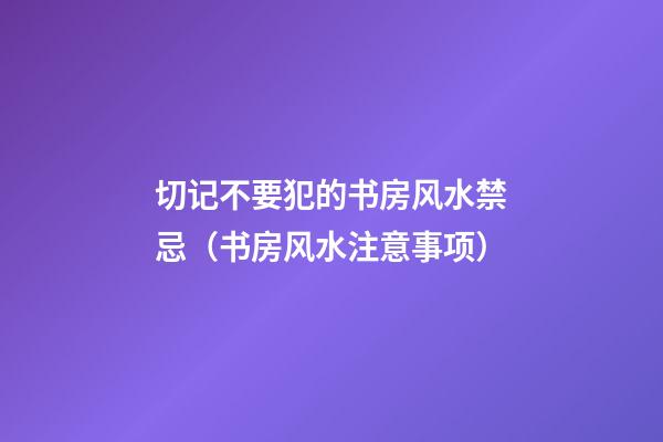 切记不要犯的书房风水禁忌（书房风水注意事项）