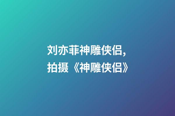 刘亦菲神雕侠侣,拍摄《神雕侠侣》-第1张-观点-玄机派