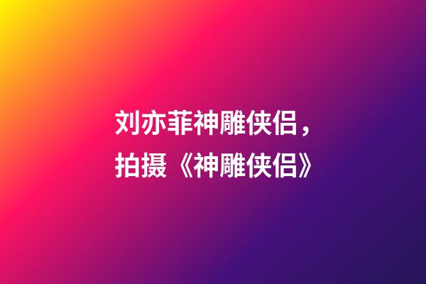 刘亦菲神雕侠侣，拍摄《神雕侠侣》-第1张-观点-玄机派