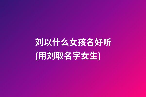 刘以什么女孩名好听(用刘取名字女生)