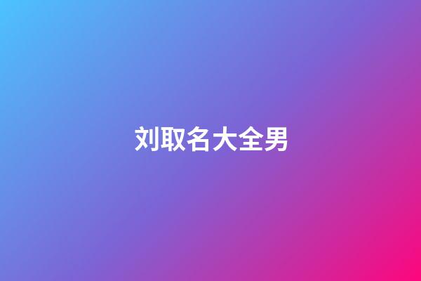 刘取名大全男(刘起名字大全男孩2023年免费)-第1张-男孩起名-玄机派