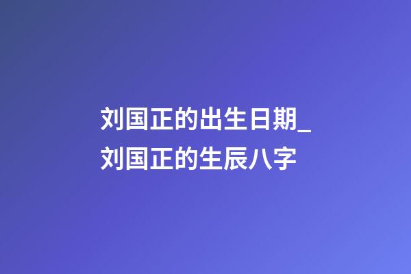 刘国正的出生日期_刘国正的生辰八字