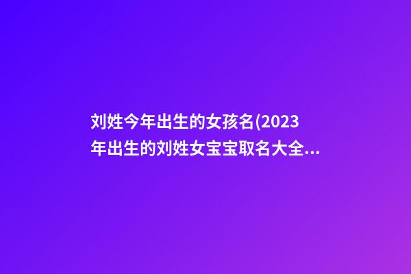刘姓今年出生的女孩名(2023年出生的刘姓女宝宝取名大全)