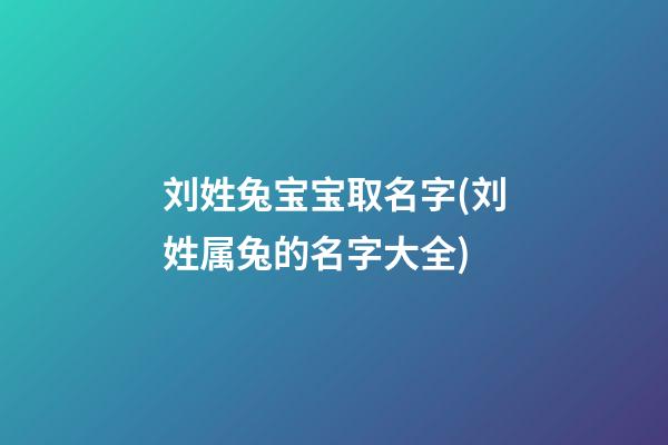 刘姓兔宝宝取名字(刘姓属兔的名字大全)