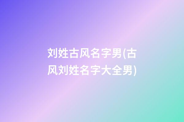 刘姓古风名字男(古风刘姓名字大全男)