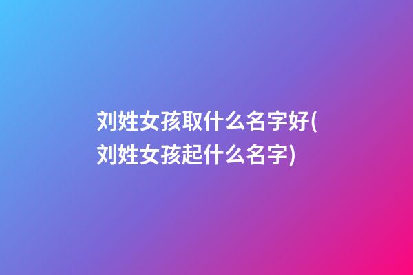刘姓女孩取什么名字好(刘姓女孩起什么名字)