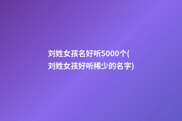 刘姓女孩名好听5000个(刘姓女孩好听稀少的名字)