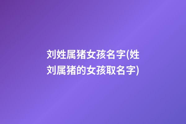 刘姓属猪女孩名字(姓刘属猪的女孩取名字)