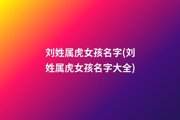 刘姓属虎女孩名字(刘姓属虎女孩名字大全)