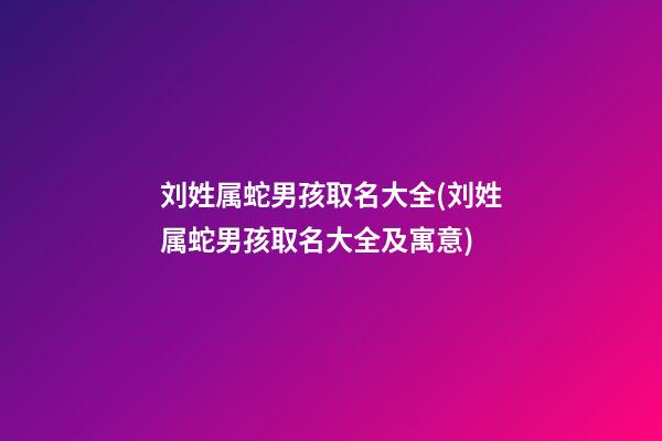 刘姓属蛇男孩取名大全(刘姓属蛇男孩取名大全及寓意)