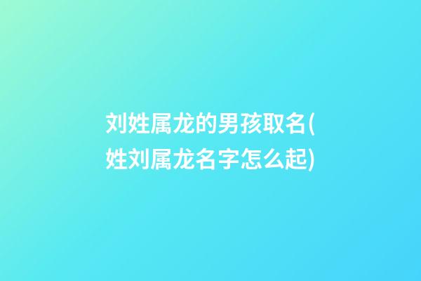刘姓属龙的男孩取名(姓刘属龙名字怎么起)