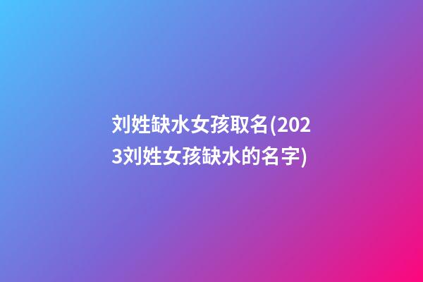 刘姓缺水女孩取名(2023刘姓女孩缺水的名字)