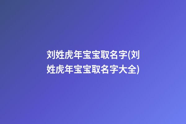 刘姓虎年宝宝取名字(刘姓虎年宝宝取名字大全)