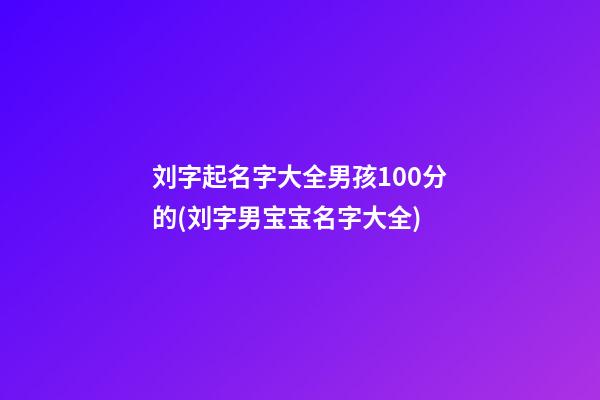 刘字起名字大全男孩100分的(刘字男宝宝名字大全)