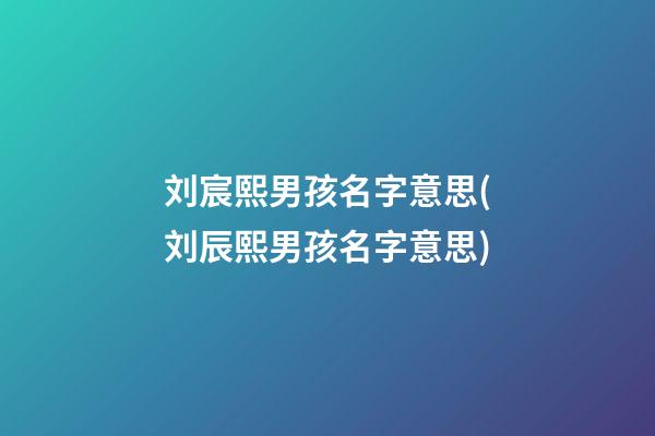 刘宸熙男孩名字意思(刘辰熙男孩名字意思)