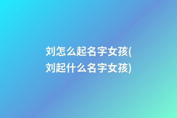 刘怎么起名字女孩(刘起什么名字女孩)