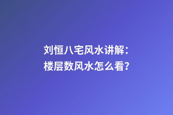 刘恒八宅风水讲解：楼层数风水怎么看？