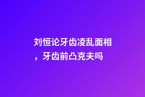 刘恒论牙齿凌乱面相，牙齿前凸克夫吗