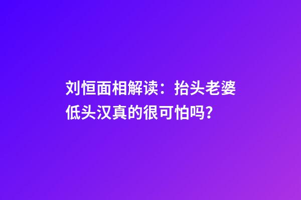 刘恒面相解读：抬头老婆低头汉真的很可怕吗？