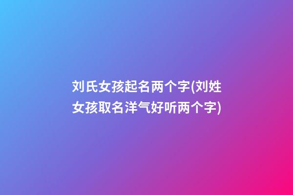 刘氏女孩起名两个字(刘姓女孩取名洋气好听两个字)