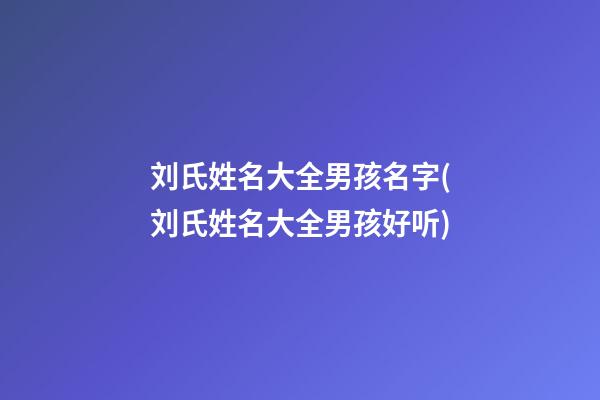 刘氏姓名大全男孩名字(刘氏姓名大全男孩好听)