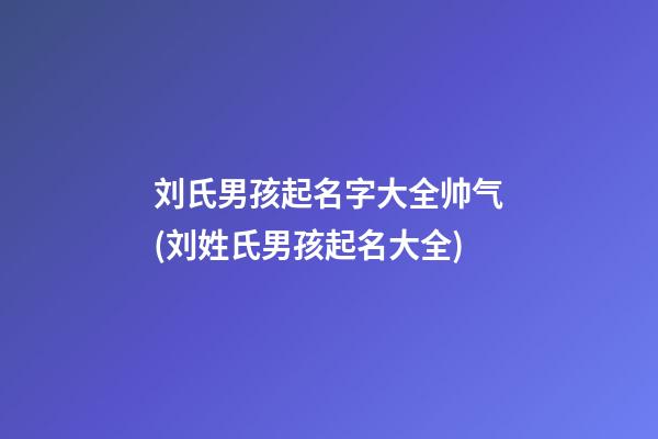 刘氏男孩起名字大全帅气(刘姓氏男孩起名大全)