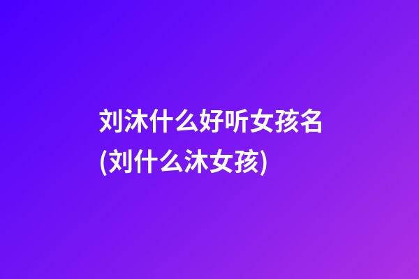 刘沐什么好听女孩名(刘什么沐女孩)