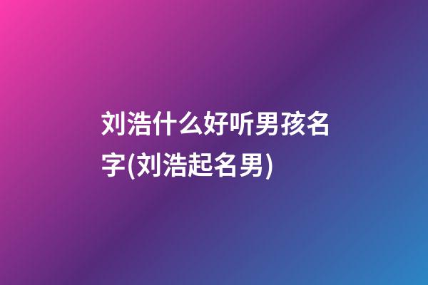 刘浩什么好听男孩名字(刘浩起名男)