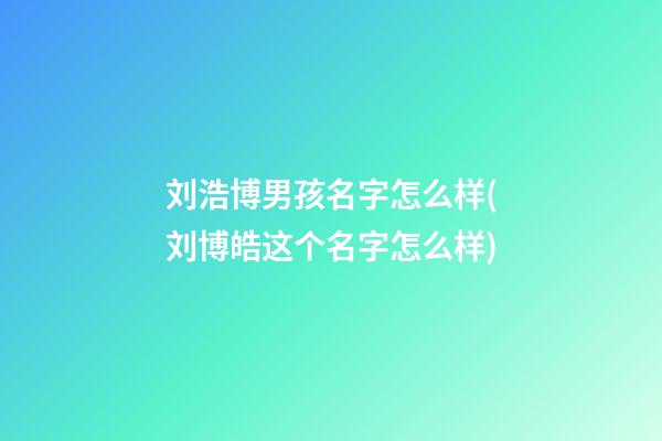 刘浩博男孩名字怎么样(刘博皓这个名字怎么样)
