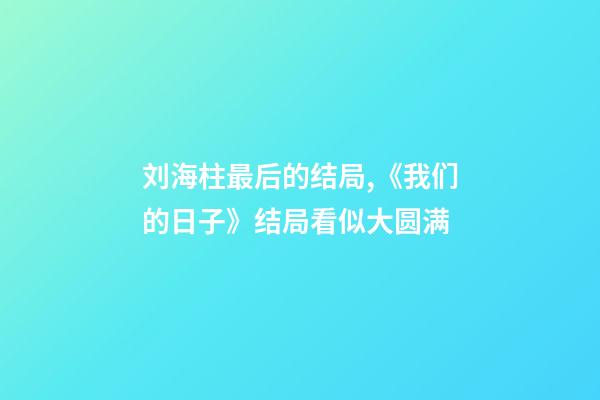 刘海柱最后的结局,《我们的日子》结局看似大圆满-第1张-观点-玄机派