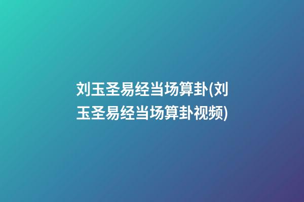 刘玉圣易经当场算卦(刘玉圣易经当场算卦视频)