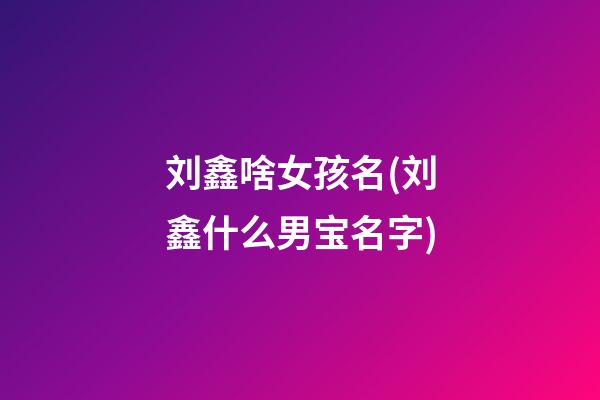刘鑫啥女孩名(刘鑫什么男宝名字)