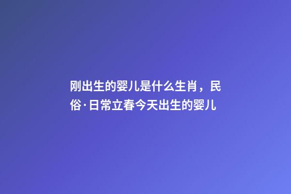 刚出生的婴儿是什么生肖，民俗·日常立春今天出生的婴儿-第1张-观点-玄机派