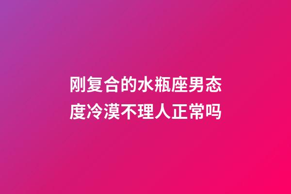 刚复合的水瓶座男态度冷漠不理人正常吗-第1张-星座运势-玄机派