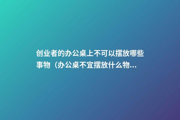 创业者的办公桌上不可以摆放哪些事物（办公桌不宜摆放什么物品）