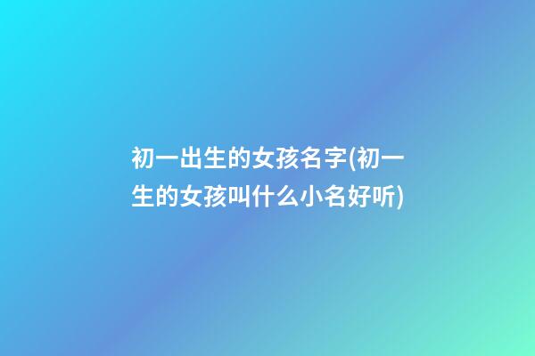 初一出生的女孩名字(初一生的女孩叫什么小名好听)