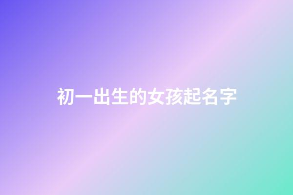 初一出生的女孩起名字(初一出生的女孩起名字好吗)-第1张-女孩起名-玄机派