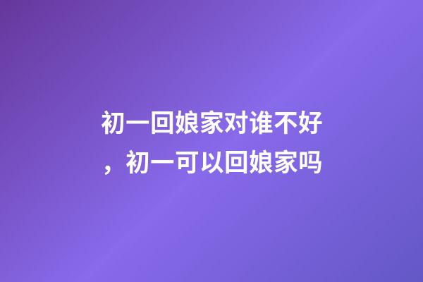 初一回娘家对谁不好，初一可以回娘家吗