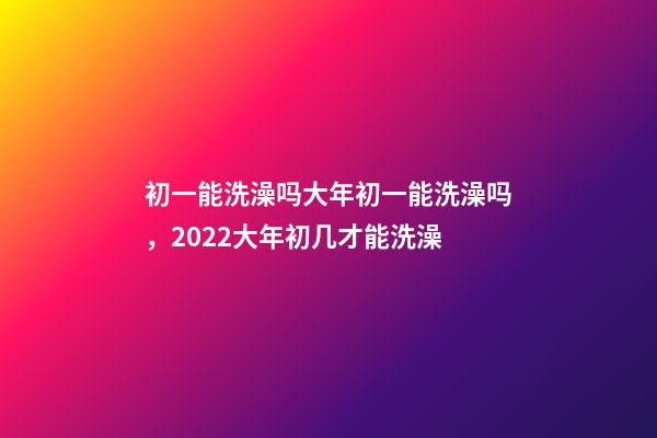 初一能洗澡吗大年初一能洗澡吗，2022大年初几才能洗澡(年前洗澡还是初一洗澡)-第1张-观点-玄机派