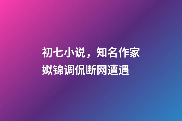 初七小说，知名作家姒锦调侃断网遭遇-第1张-观点-玄机派