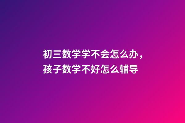 初三数学学不会怎么办，孩子数学不好怎么辅导-第1张-观点-玄机派