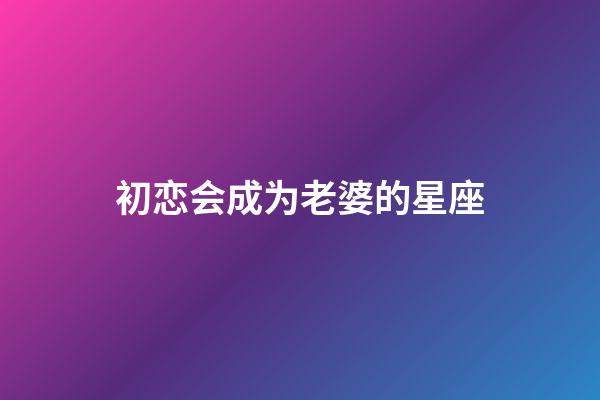 初恋会成为老婆的星座-第1张-星座运势-玄机派