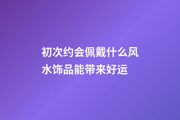 初次约会佩戴什么风水饰品能带来好运