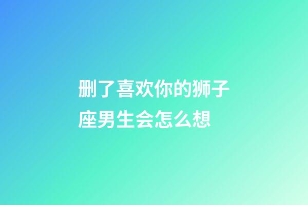 删了喜欢你的狮子座男生会怎么想-第1张-星座运势-玄机派