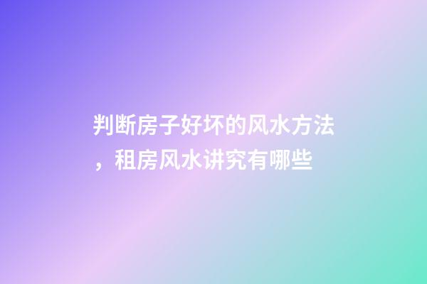 判断房子好坏的风水方法，租房风水讲究有哪些