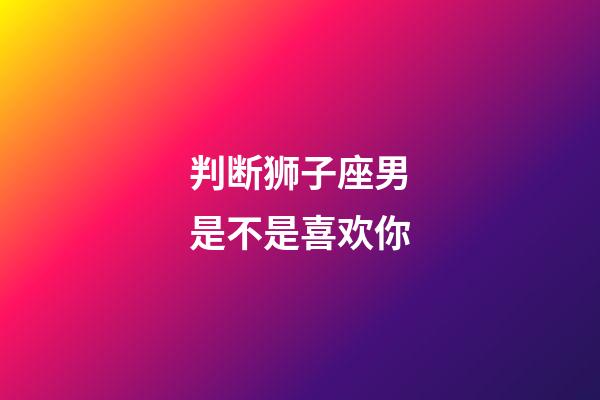 判断狮子座男是不是喜欢你-第1张-星座运势-玄机派