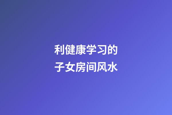 利健康学习的子女房间风水