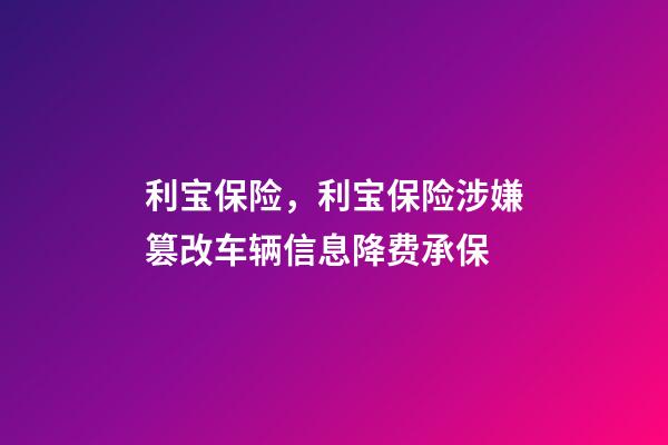 利宝保险，利宝保险涉嫌篡改车辆信息降费承保-第1张-观点-玄机派