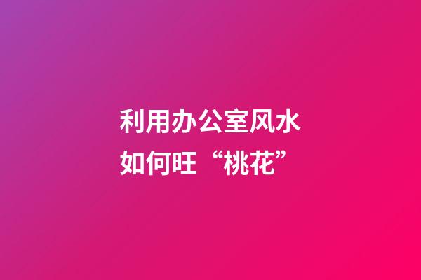 利用办公室风水如何旺“桃花”?